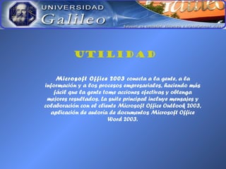 UTILIDAD
Microsoft Office 2003 conecta a la gente, a la
información y a los procesos empresariales, haciendo más
fácil que la gente tome acciones efectivas y obtenga
mejores resultados. La suite principal incluye mensajes y
colaboración con el cliente Microsoft Office Outlook 2003,
aplicación de autoría de documentos Microsoft Office
Word 2003.
 