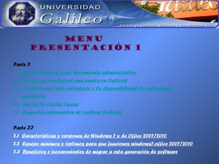 MENU
PRESENTACIÓN 1
Parte I
1.1 Uso de Outlook como herramienta administrativa
1.2 Proceso de Configurar una cuenta en Outlook
1.3 Posibles usos del calendario y la disponibilidad de calendarios
múltiples
1.4 Uso de la Opción Tareas
1.5 Impactos interesantes al realizar Outlook
Parte II
2.1 Características y versiones de Windows 7 y de Office 2007/2010
2.2 Equipo mínimos y óptimos para que funciones windows7,office 2007/2010
2.3 Beneficios e inconvenientes de migrar a esta generación de software
 