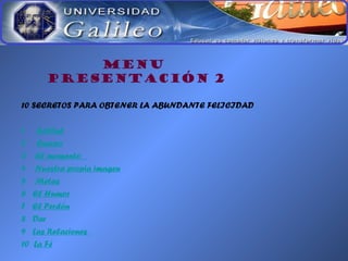 MENU
PRESENTACIÓN 2
10 SECRETOS PARA OBTENER LA ABUNDANTE FELICIDAD
1 Actitud
2 Cuerpo
3 El momento
4 Nuestra propia imagen
5 Metas
6 El Humor
7 El Perdón
8 Dar
9 Las Relaciones
10 La Fé
 