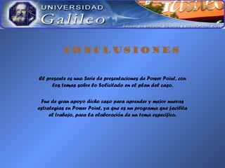 CONCLUSIONES
El presente es una Serie de presentaciones de Power Point, con
los temas sobre lo Solicitado en el plan del caso.
Fue de gran apoyo dicho caso para aprender y mejor nuevas
estrategias en Power Point, ya que es un programa que facilita
el trabajo, para la elaboración de un tema especifico.
 
