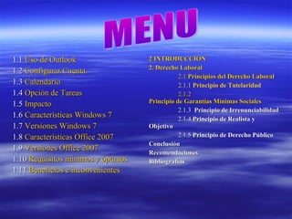 1.11.1 Uso de OutlookUso de Outlook
1.21.2 Configurar CuentaConfigurar Cuenta
1.31.3 CalendarioCalendario
1.41.4 Opción de TareasOpción de Tareas
1.51.5 ImpactoImpacto
1.61.6 Características Windows 7Características Windows 7
1.71.7 Versiones Windows 7Versiones Windows 7
1.81.8 Características Office 2007Características Office 2007
1.91.9 Versiones Office 2007Versiones Office 2007
1.101.10 Requisitos mínimos y óptimosRequisitos mínimos y óptimos
1.111.11 Beneficios e inconvenientesBeneficios e inconvenientes
2 INTRODUCCIÓN2 INTRODUCCIÓN
2. Derecho Laboral2. Derecho Laboral
2.12.1 Principios del Derecho LaboralPrincipios del Derecho Laboral
2.1.1 Principio de Tutelaridad
2.1.22.1.2
Principio de Garantías Mínimas SocialesPrincipio de Garantías Mínimas Sociales
2.1.32.1.3 Principio de IrrenunciabilidadPrincipio de Irrenunciabilidad
2.1.42.1.4 Principio de Realista yPrincipio de Realista y
ObjetivoObjetivo
2.1.52.1.5 Principio de Derecho PúblicoPrincipio de Derecho Público
ConclusiónConclusión
RecomendacionesRecomendaciones
BibliografíasBibliografías
 