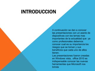 INTRODUCCION
A continuación se dan a conocer
las presentaciones con un aserie de
diapositivas con los temas mas
importantes de la actualidad que ya
como profesionales debemos
conocer cual es su importancia los
riesgos que se toman y sus
beneficios que cada uno de ellos
tienen.
Las presentaciones fueron creadas
en Windows vista, office 2010 es
indispensable conocer las nuevas
herramientas que Microsoft nos
brinda
 