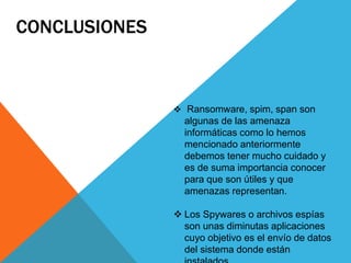  Ransomware, spim, span son
algunas de las amenaza
informáticas como lo hemos
mencionado anteriormente
debemos tener mucho cuidado y
es de suma importancia conocer
para que son útiles y que
amenazas representan.
 Los Spywares o archivos espías
son unas diminutas aplicaciones
cuyo objetivo es el envío de datos
del sistema donde están
 