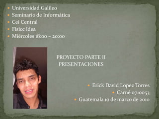  Universidad Galileo
 Seminario de Informática
 Cei Central
 Fisicc Idea
 Miércoles 18:00 – 20:00
PROYECTO PARTE II
PRESENTACIONES
 Erick David Lopez Torres
 Carné 0710053
 Guatemala 10 de marzo de 2010
 
