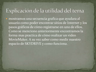  mostramos una secuencia grafica que ayudara al
usuario como poder encontrar sitios de Internet y los
pasos gráficos de cómo registrarse en uno de ellos.
Como se menciono anteriormente encontramos la
forma mas practica de cómo realizar un video
MovieMaker. A su vez saber como medir nuestro
espacio de SKYDRIVE y como funciona.
 