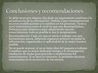  Se debe tener por objetivo fijo darle un seguimiento contínuo a la
actualización de la información. Debido a que constantemente
ocurren modificaciones y/o cambios en los procesos. Tanto a
nivel informático como al nivel en que nos desempeñamos.
Debemos estar abiertos a estar adquiriendo nuevos
conocimientos, todo es posible si nos lo proponemos.
 Recomendación: Cada vez que se inicie a trabajar con una
herramienta nueva, debemos organizar primero recopilar la
información, organizarla e ir aplicándola de la mejor manera
posible.
 No se puede avanzar, si no se tiene idea del paquete a trabajar.
Considero que es mejor dedicarle tiempo a la investigación,
resolución de dudas para proceder a implementar los
conocimientos. Si se hace lo contrario, se perderán recursos
innecesarios en la corrección de los errores.
 