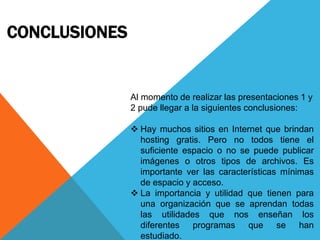 CONCLUSIONES
Al momento de realizar las presentaciones 1 y
2 pude llegar a la siguientes conclusiones:
 Hay muchos sitios en Internet que brindan
hosting gratis. Pero no todos tiene el
suficiente espacio o no se puede publicar
imágenes o otros tipos de archivos. Es
importante ver las características mínimas
de espacio y acceso.
 La importancia y utilidad que tienen para
una organización que se aprendan todas
las utilidades que nos enseñan los
diferentes programas que se han
estudiado.
 