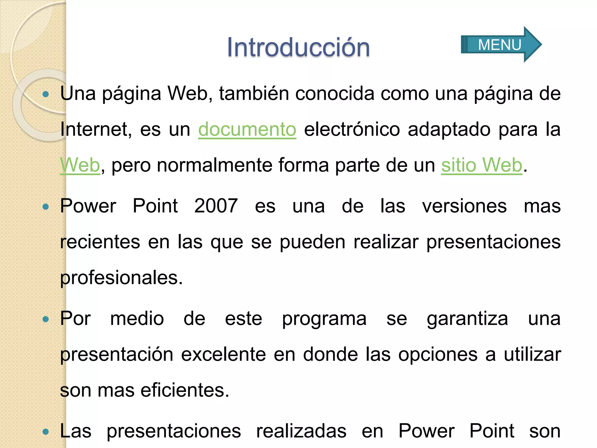 Introducción
 Una página Web, también conocida como una página de
Internet, es un documento electrónico adaptado para la
Web, pero normalmente forma parte de un sitio Web.
 Power Point 2007 es una de las versiones mas
recientes en las que se pueden realizar presentaciones
profesionales.
 Por medio de este programa se garantiza una
presentación excelente en donde las opciones a utilizar
son mas eficientes.
 Las presentaciones realizadas en Power Point son
MENU
 