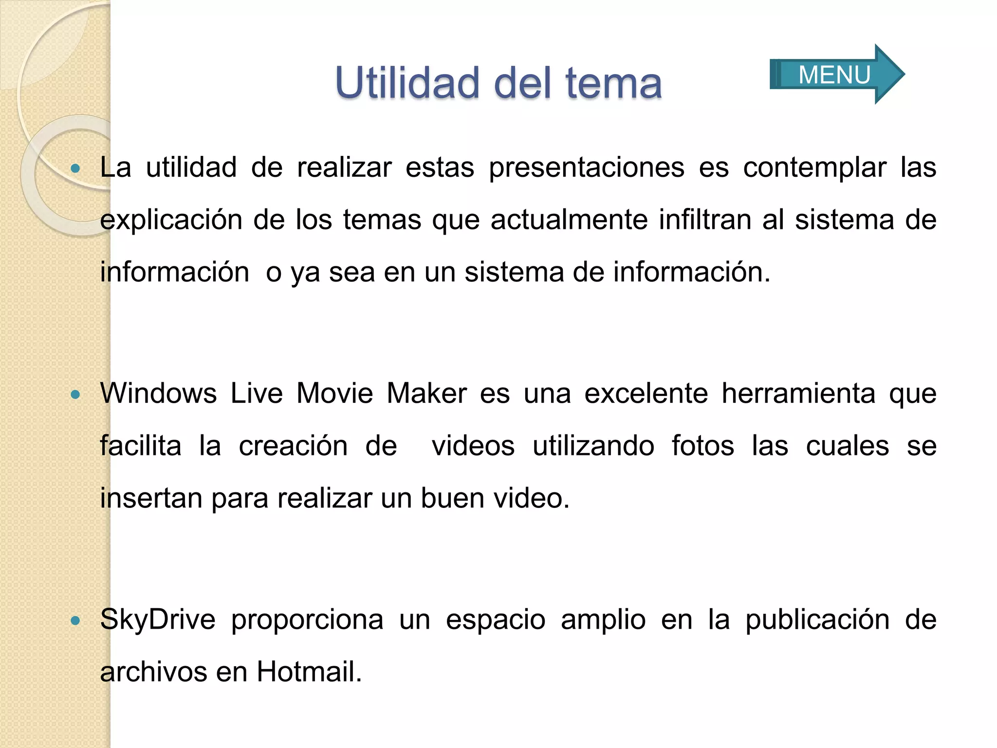 Utilidad del tema
 La utilidad de realizar estas presentaciones es contemplar las
explicación de los temas que actualmente infiltran al sistema de
información o ya sea en un sistema de información.
 Windows Live Movie Maker es una excelente herramienta que
facilita la creación de videos utilizando fotos las cuales se
insertan para realizar un buen video.
 SkyDrive proporciona un espacio amplio en la publicación de
archivos en Hotmail.
MENU
 