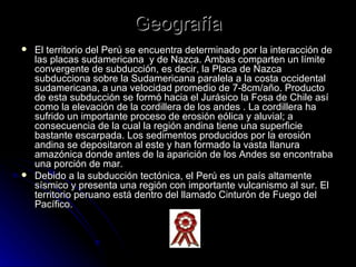 Geografía El territorio del Perú se encuentra determinado por la interacción de las placas sudamericana  y de Nazca. Ambas comparten un límite convergente de subducción, es decir, la Placa de Nazca subducciona sobre la Sudamericana paralela a la costa occidental sudamericana, a una velocidad promedio de 7-8cm/año. Producto de esta subducción se formó hacia el Jurásico la Fosa de Chile así como la elevación de la cordillera de los andes . La cordillera ha sufrido un importante proceso de erosión eólica y aluvial; a consecuencia de la cual la región andina tiene una superficie bastante escarpada. Los sedimentos producidos por la erosión andina se depositaron al este y han formado la vasta llanura amazónica donde antes de la aparición de los Andes se encontraba una porción de mar. Debido a la subducción tectónica, el Perú es un país altamente sísmico y presenta una región con importante vulcanismo al sur. El territorio peruano está dentro del llamado Cinturón de Fuego del Pacífico.  