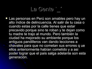 La Gente `_´ Las personas en Perú son amables pero hay un alto índice de delincuencia. Al salir de tu casa o cuando estas por la calle tienes que estar precavido porque sino te roban y te dejan como tu madre te trajo al mundo. Pero también la ciudad ha mejorado su ambiente porque los antiguos pandilleros van dando lecciones a chavales para que no cometan sus errores q ue ellos anteriormente habían cometido y a asi poder lograr que el país salga adelante son esta generación. 