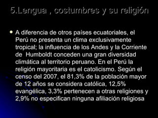 5.Lengua , costumbres y su religión A diferencia de otros países ecuatoriales, el Perú no presenta un clima exclusivamente tropical; la influencia de los Andes y la Corriente de  Humboldt conceden una gran diversidad climática al territorio peruano. En el Perú la religión mayoritaria es el catolicismo. Según el censo del 2007, el 81,3% de la población mayor de 12 años se considera católica, 12,5% evangélica, 3,3% pertenecen a otras religiones y 2,9% no especifican ninguna afiliación religiosa  