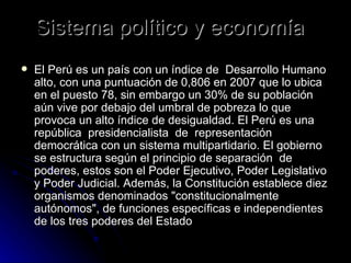 Sistema político y economía  El Perú es un país con un índice de  Desarrollo Humano alto, con una puntuación de 0,806 en 2007 que lo ubica en el puesto 78, sin embargo un 30% de su población aún vive por debajo del umbral de pobreza lo que provoca un alto índice de desigualdad. El Perú es una república  presidencialista  de  representación  democrática con un sistema multipartidario. El gobierno se estructura según el principio de separación  de poderes, estos son el Poder Ejecutivo, Poder Legislativo y Poder Judicial. Además, la Constitución establece diez organismos denominados "constitucionalmente autónomos", de funciones específicas e independientes de los tres poderes del Estado  