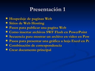 Presentación 1 Hospedaje de paginas Web Sitios de Web Hosting Pasos para publicar una pagina Web Como insertar archivos SWF Flash en PowerPoint Secuencia para mostrar un archivo en video en PowerPoint  Pasos para presentar una gráfica u hoja Excel en PowerPoint Combinación de correspondencia Crear documento principal  