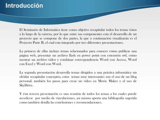 Introducción


    El Seminario de Informática tiene como objetivo recapitular todos los temas vistos
    a lo largo de la carrera, por lo que entre sus componentes esta el desarrollo de un
    proyecto que se compone de dos partes, la que a continuación visualizarán es el
    Proyecto Parte II, el cual esta integrado por tres diferentes presentaciones.

    La primera de ellas incluye temas relacionados para conocer cómo publicar una
    página web, presentar un archivo flash en power point con extensión swf, cómo
    mostrar un archivo video y combinar correspondencia Word con Access, Word
    con Excel y Word con Word.

    La segunda presentación desarrolla temas dirigidos a una práctica informática sin
    olvidar recapitular conceptos, estos temas muy interesantes son el uso de un blog
    personal, también los pasos para crear un video en Movie Maker y el uso de
    SkyDrive.

    Y ésta tercera presentación es una reunión de todos los temas a los cuales puede
    accederse por medio de vinculaciones, así mismo aporta una bibliografía sugerida
    como también detalla las conclusiones y recomendaciones.
 