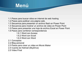 Menú

1.1.Pasos para buscar sitios en internet de web hosting
1.2 Pasos para publicar una página web.
1.3 Secuencia para presentar un archivo flash en Power Point
1.4 Secuencia para mostrar un archivo de video en Power Point
1.5 Pasos para presentar una hoja de archivo Excel en Power Point
1.6 Pasos para combinar correspondencia
         1.6.1 Word con Access
         1.6.2 Word con Excel
         1.6.3 Word con Word
2.1 Conceptos
2.2 Blog personal
2.3 Pasos para crear un video en Movie Maker
2.4 Cuenta de Hotmail (SkyDrive)
2.5 Video Final
 