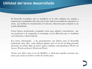 Utilidad del tema desarrollado



    El desarrollo tecnológico que se manifiesta en la vida cotidiana nos empuja a
    mantenernos actualizados día a día, por lo que surge la necesidad de capacitarse en
    temas que faciliten la comunicación, el comercio, educación para competir en un
    mundo globalizado.

    Como futuros profesionales recapitular temas para adquirir conocimientos que
    nos posicionen a la vanguardia en tecnología, será la diferencia que se visualizará
    en la eficiencia y eficacia laboral.

    Los temas relacionados a las presentaciones son básicos para el desarrollo
    profesional entre ellos están elaborar páginas web, el uso de un blog personal,
    presentar un archivo flash en power point, combinar correspondencia Word con
    Access, Word con Excel y Word con Word.

    Temas muy útiles como el uso de SkyDrive es ideal para aquellas ocasiones que
    tienes que enviar un archivo o video de mucho peso.
 