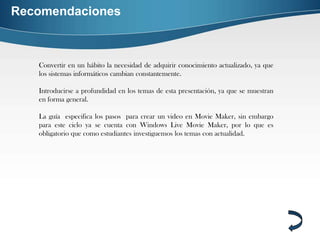 Recomendaciones



   Convertir en un hábito la necesidad de adquirir conocimiento actualizado, ya que
   los sistemas informáticos cambian constantemente.

   Introducirse a profundidad en los temas de esta presentación, ya que se muestran
   en forma general.

   La guía especifica los pasos para crear un video en Movie Maker, sin embargo
   para este ciclo ya se cuenta con Windows Live Movie Maker, por lo que es
   obligatorio que como estudiantes investiguemos los temas con actualidad.
 