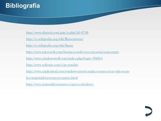Bibliografía



       http://www.diarioti.com/gate/n.php?id=6748
       http://es.wikipedia.org/wiki/Ransomware
       http://es.wikipedia.org/wiki/Spam
       http://www.microsoft.com/business/smb/es-es/asesoria/scam.mspx
       http://www.windowswolf.com/index.php?topic=9668.0
       http://www.softonic.com/s/pc-zombie
       http://www.enplenitud.com/windows-movie-maker-como-crear-video-con-
       la-computadora-en-pocos-pasos.html
       http://www.manualdeusuario.es/que-es-skydrive/
 