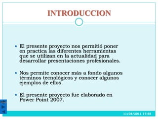 INTRODUCCION



        El presente proyecto nos permitió poner
        en practica las diferentes herramientas
        que se utilizan en la actualidad para
        desarrollar presentaciones profesionales.

        Nos permite conocer más a fondo algunos
        términos tecnológicos y conocer algunos
        ejemplos de ellos.

        El presente proyecto fue elaborado en
Menú
        Power Point 2007.

                                                    11/08/2011 17:55
 