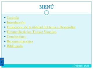 MENÚ

        Carátula
        Introducción
        Explicación de la utilidad del tema a Desarrollar
        Desarrollo de los Temas: Vínculos
        Conclusiones
        Recomendaciones
        Bibliografía



Menú




                                                       11/08/2011 17:55
 