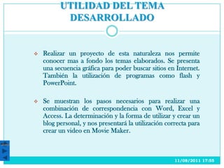 UTILIDAD DEL TEMA
                  DESARROLLADO


          Realizar un proyecto de esta naturaleza nos permite
           conocer mas a fondo los temas elaborados. Se presenta
           una secuencia gráfica para poder buscar sitios en Internet.
           También la utilización de programas como flash y
           PowerPoint.

          Se muestran los pasos necesarios para realizar una
           combinación de correspondencia con Word, Excel y
           Access. La determinación y la forma de utilizar y crear un
           blog personal, y nos presentará la utilización correcta para
           crear un video en Movie Maker.
Menú




                                                             11/08/2011 17:55
 