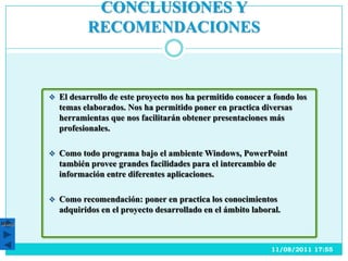 CONCLUSIONES Y
                 RECOMENDACIONES



        El desarrollo de este proyecto nos ha permitido conocer a fondo los
         temas elaborados. Nos ha permitido poner en practica diversas
         herramientas que nos facilitarán obtener presentaciones más
         profesionales.

        Como todo programa bajo el ambiente Windows, PowerPoint
         también provee grandes facilidades para el intercambio de
         información entre diferentes aplicaciones.

        Como recomendación: poner en practica los conocimientos
         adquiridos en el proyecto desarrollado en el ámbito laboral.
Menú




                                                                  11/08/2011 17:55
 
