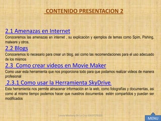 CONTENIDO PRESENTACION 2


2.1 Amenazas en Internet
Conoceremos las amenazas en internet , su explicación y ejemplos de temas como Spim, Pishing,
malware y otros.
2.2 Blogs
Conoceremos lo necesario para crear un blog, así como las recomendaciones para el uso adecuado
de los mismos
2.3 Como crear videos en Movie Maker
Como usar esta herramienta que nos proporciona todo para que podamos realizar videos de manera
profesional
2.3.1 Como usar la Herramienta SkyDrive.
Esta herramienta nos permite almacenar información en la web, como fotografías y documentas, asi
como al mismo tiempo podemos hacer que nuestros documentos estén compartidos y puedan ser
modificados



                                  Lesvia Mashery De La Cruz IDE07170102
                                                                                           MENU
 