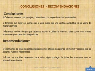 CONCLUSIONES - RECOMENDACIONES
Conclusiones
Debemos conocer que ventajas y desventajas nos proporcionan las herramientas

Tenemos que tener en cuenta que la web puede ser una ventaja competitiva si se utiliza de
manera correcta

Tenemos muchos riesgos que debemos asumir al utilizar la Internet , tales como virus y otras
amenazas que rodean las navegaciones

Recomendaciones

Informarnos de todas las características que nos ofrecen las paginas en internet y escoger cual se
acopla a nuestras necesidades

Tomar las medidas necesarias para evitar algún contagio de todas las amenazas que se
encuentran en la web


                                   Lesvia Mashery De La Cruz IDE07170102
                                                                                              MENU
 