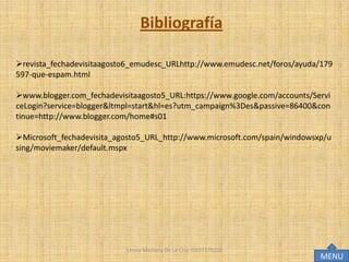 Bibliografía

revista_fechadevisitaagosto6_emudesc_URLhttp://www.emudesc.net/foros/ayuda/179
597-que-espam.html

www.blogger.com_fechadevisitaagosto5_URL:https://www.google.com/accounts/Servi
ceLogin?service=blogger&ltmpl=start&hl=es?utm_campaign%3Des&passive=86400&con
tinue=http://www.blogger.com/home#s01

Microsoft_fechadevisita_agosto5_URL_http://www.microsoft.com/spain/windowsxp/u
sing/moviemaker/default.mspx




                           Lesvia Mashery De La Cruz IDE07170102
                                                                            MENU
 