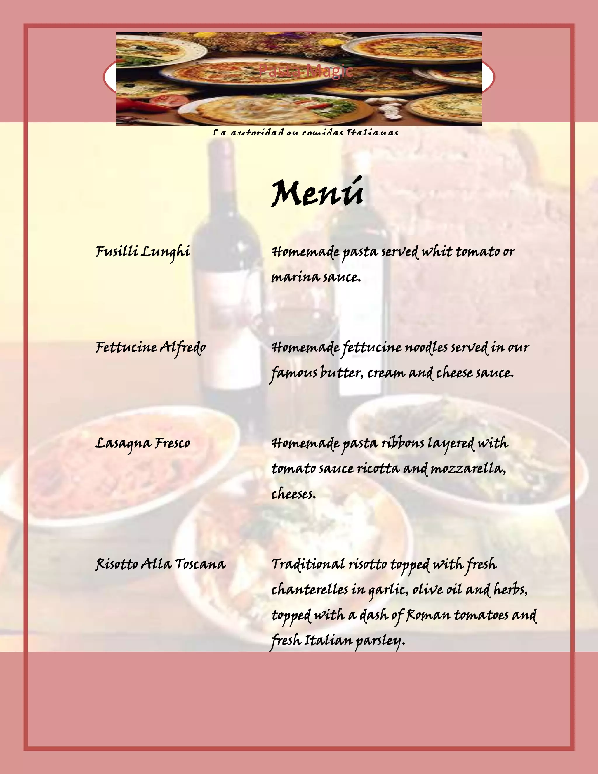 Pasta Magic
La autoridad en comidas Italianas
Menú
Fusilli Lunghi Homemade pasta served whit tomato or
marina sauce.
Fettucine Alfredo Homemade fettucine noodles served in our
famous butter, cream and cheese sauce.
Lasagna Fresco Homemade pasta ribbons layered with
tomato sauce ricotta and mozzarella,
cheeses.
Risotto Alla Toscana Traditional risotto topped with fresh
chanterelles in garlic, olive oil and herbs,
topped with a dash of Roman tomatoes and
fresh Italian parsley.
Petti di Pollo con Cantarelli Pan fried chicken breast fillets
wrapped in parma ham topped with
chanterelles in a light herb flavored
gravy accompaniedby buttered fettuccine
