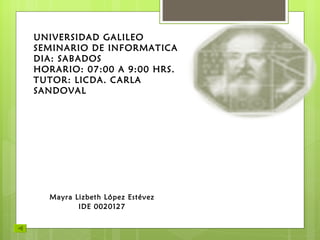 UNIVERSIDAD GALILEO SEMINARIO DE INFORMATICA DIA: SABADOS HORARIO: 07:00 A 9:00 HRS. TUTOR: LICDA. CARLA SANDOVAL Mayra Lizbeth López Estévez IDE 0020127 