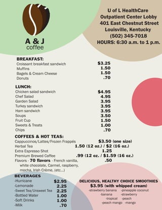 U of L HealthCare
                                              Outpatient Center Lobby
                                              401 East Chestnut Street
                                                Louisville, Kentucky
                                                  (502) 345-7018
     A&J                                     HOURS: 6:30 a.m. to 1 p.m.
      coffee
 BREAKFAST:
 Croissant breakfast sandwich                $3.25
 Muffins                                      1.50
 Bagels & Cream Cheese                        1.50
 Donuts                                        .70

LUNCH:
Chicken salad sandwich                       $4.95
Chef Salad                                    4.95
Garden Salad                                  3.95
Turkey sandwich                               3.95
Ham sandwich                                  3.95
Soups                                         3.50
Fruit Cup                                     1.50
Sweets & Treats                               1.00
Chips                                          .70
COFFEES & HOT TEAS:
Cappuccinos/Lattes/Frozen Frappés              $3.50 (one size)
Herbal Tea                          1.50 (12 oz.) / $2 (16 oz.)
Extra Espresso Shot                               1.25
Premium Brewed Coffee                .99 (12 oz. / $1.59 (16 oz.)
Flavors - 70 flavors - French vanilla,              .50
   white chocolate, Carmel, raspberry,
   mocha, Irish Crème, (etc...)
BEVERAGES
-Hurricane            $2.95        DELICIOUS, HEALTHY CHOICE SMOOTHIES
-Lemonade              2.25              $3.95 (with whipped cream)
-Sweet Tea/Unsweet Tea 2.25             -strawberry banana -pineapple coconut
-Bottled Water                                  -banana       -strawberry
                       1.00
                                                    -tropical -peach
-Soft Drinks           1.00                      -peach mango -mango
-Milk                   .70
 