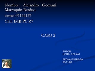 Nombre: Alejandro Geovani Marroquin Berduo carne: 07144127 CEI: IMB PC Z7 CASO 2 TUTOR: HORA: 9.00 AM FECHA ENTREGA 08/11/08 