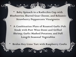 * Baby Spinach in a Radicchio Cup with
Blueberries, Shaved Goat Cheese, and Balsamic
     Strawberry Peppercorn Vinaigrette

* A Combination Plate of Roasted Garlic Pub
   Steak with Port Wine Demi and Grilled
  Shrimp, Garlic Mashed Potatoes, and Full
        Length Seasonal Vegetables

* Brulee Key Lime Tart with Raspberry Coulis
 