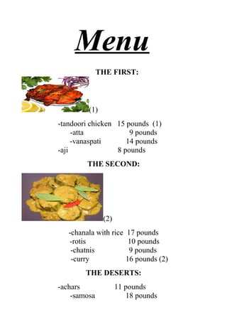 Menu
              THE FIRST:



         (1)
-tandoori chicken 15 pounds (1)
     -atta            9 pounds
     -vanaspati      14 pounds
-aji              8 pounds
         THE SECOND:




               (2)
   -chanala with rice   17 pounds
   -rotis                10 pounds
    -chatnis             9 pounds
    -curry              16 pounds (2)
        THE DESERTS:
-achars              11 pounds
    -samosa             18 pounds
 