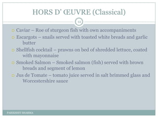HORS D’ ŒUVRE (Classical)
                                  12

     Caviar Ŕ Roe of sturgeon fish with own accompaniments
     Escargots Ŕ snails served with toasted white breads and garlic
         butter
     Shellfish cocktail Ŕ prawns on bed of shredded lettuce, coated
         with mayonnaise
     Smoked Salmon Ŕ Smoked salmon (fish) served with brown
         breads and segment of lemon
     Jus de Tomate Ŕ tomato juice served in salt brimmed glass and
         Worcestershire sauce




PARIKSHIT SHARMA
 