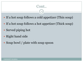 Cont..
                           14


 If a hot soup follows a cold appetizer (Thin soup)

 If a hot soup follows a hot appetizer (Thick soup)

 Served piping hot

 Right hand side

 Soup bowl / plate with soup spoon




PARIKSHIT SHARMA
 