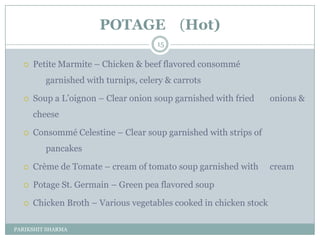 POTAGE (Hot)
                                     15

     Petite Marmite Ŕ Chicken & beef flavored consommé
         garnished with turnips, celery & carrots

     Soup a L’oignon Ŕ Clear onion soup garnished with fried      onions &
      cheese

     Consommé Celestine Ŕ Clear soup garnished with strips of
         pancakes

     Crème de Tomate Ŕ cream of tomato soup garnished with        cream

     Potage St. Germain Ŕ Green pea flavored soup

     Chicken Broth Ŕ Various vegetables cooked in chicken stock

PARIKSHIT SHARMA
 