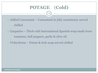 POTAGE (Cold)
                                    16


     Jellied Consommé Ŕ Consommé in jelly consistency served
         chilled

     Gazpacho Ŕ Thick cold International Spanish soup made form
         tomatoes, bell peppers, garlic & olive oil

     Vichychoise Ŕ Potato & leek soup served chilled




PARIKSHIT SHARMA
 