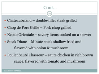 Cont..
                            20


 Chateaubriand Ŕ double-fillet steak grilled

 Chop de Porc Grille Ŕ Pork chop grilled

 Kebab Orientale Ŕ savory items cooked on a skewer

 Steak Diane Ŕ Minute steak shallow fried and
         flavored with onion & mushroom
 Poulet Sauté Chasseur Ŕ sauté chicken in rich brown
         sauce, flavored with tomato and mushroom

PARIKSHIT SHARMA
 