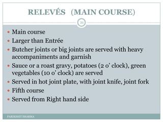 RELEVÉS (MAIN COURSE)
                               21

 Main course
 Larger than Entrée
 Butcher joints or big joints are served with heavy
    accompaniments and garnish
   Sauce or a roast gravy, potatoes (2 o’ clock), green
    vegetables (10 o’ clock) are served
   Served in hot joint plate, with joint knife, joint fork
   Fifth course
   Served from Right hand side

PARIKSHIT SHARMA
 