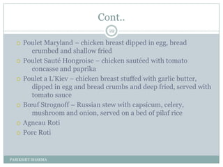 Cont..
                                 22

     Poulet Maryland Ŕ chicken breast dipped in egg, bread
        crumbed and shallow fried
     Poulet Sauté Hongroise Ŕ chicken sautéed with tomato
        concasse and paprika
     Poulet a L’Kiev Ŕ chicken breast stuffed with garlic butter,
        dipped in egg and bread crumbs and deep fried, served with
        tomato sauce
     Bœuf Strognoff Ŕ Russian stew with capsicum, celery,
        mushroom and onion, served on a bed of pilaf rice
     Agneau Roti
     Porc Roti


PARIKSHIT SHARMA
 
