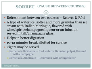 SORBET          (PAUSE BETWEEN COURSES)
                                  23

 Refreshment between two courses Ŕ Relevés & Rôti
 A type of water ice, softer and more granular than ice
  cream with Italian Meringue, flavored with
  wine/spirit/champagne/liqueur or an infusion,
  served in tall/champagne glass.
 Helps in better digestion
 10-12 minutes break allotted for service
 Cigars may be served
     Sorbet a la Sicilianne Ŕ Iced water with melon pulp & flavored
         with champagne
     Sorbet a la Americain Ŕ Iced water with orange flavor

PARIKSHIT SHARMA
 