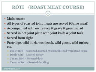 RÔTI (ROAST MEAT COURSE)
                                     24

 Main course
 All types of roasted joint meats are served (Game meat)
 Accompanied with own sauce & gravy & green salad
 Served in hot joint plate with joint knife & joint fork
 Served from right
 Partridge, wild duck, woodcock, wild goose, wild turkey,
  etc.
     Poulet Rôti Ŕ seasoned, roasted chicken finished with bread sauce
     Dinde Rôti Ŕ Roasted turkey
     Canard Rôti Ŕ Roasted duck
     Caneton Rôti - Roasted duckling

PARIKSHIT SHARMA
 