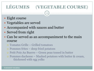 LÉGUMES                (VEGETABLE COURSE)
                                25

 Eight course
 Vegetables are served
 Accompanied with sauces and butter
 Served from right
 Can be served as an accompaniment to the main
  course
     Tomates Grille Ŕ Grilled tomatoes
     Pommes frites Ŕ deep fried potatoes
     Petit Pois Au Buerre Ŕ Green peas tossed in butter
     Pommes duchesse Ŕ Mashed potatoes with butter & cream,
         thickened with egg yolks

PARIKSHIT SHARMA
 