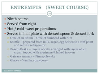 ENTREMETS (SWEET COURSE)
                                 26

 Ninth course
 Served from right
 Hot / cold sweet preparations
 Served in half plate with dessert spoon & dessert fork
   Omelet au Rhum Ŕ Omelet flambéed with rum
   Souffle Ŕ prepared from milk, sugar, egg beaten to a stiff point
       and set in a refrigerator
   Baked Alaska Ŕ Layers of cake arranged with layers of ice
       cream topped with meringue & baked in oven
   Gateaux Ananas Ŕ Pineapple cake
   Glaces Ŕ Vanilla, strawberry



PARIKSHIT SHARMA
 