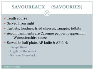 SAVOUREAUX                (SAVOURIES)
                            27

 Tenth course
 Served from right
 Tartlets, fondues, fried cheeses, canapés, tidbits
 Accompaniments are Cayenne pepper, peppermill,
      Worcestershire sauce
 Served in half plate, AP knife & AP fork
     Canapé Diane
     Angels on Horseback
     Devils on Horseback


PARIKSHIT SHARMA
 