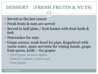 DESSERT (FRESH FRUITS & NUTS)
                                28

 Served as the last course
 Fresh fruits & nuts are served
 Served in half plate / fruit basket with fruit knife &
  fork
 Nutcracker for nuts
 Grape scissor, trash bowl for pips, fingerbowl with
  warm water, spare serviette for wiping hands, grape
  fruit spoon, knife Ŕ for grapes
     Fresh grape, banana, apples
     Almond, walnuts, cashew nuts
     Fruit platter

PARIKSHIT SHARMA
 
