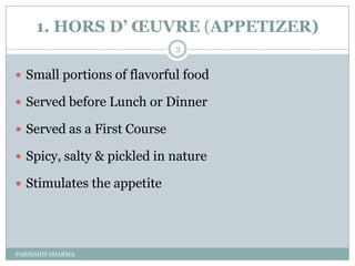 1. HORS D’ ŒUVRE (APPETIZER)
                             3


 Small portions of flavorful food

 Served before Lunch or Dinner

 Served as a First Course

 Spicy, salty & pickled in nature

 Stimulates the appetite




PARIKSHIT SHARMA
 